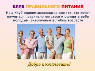 КЛУБ ПРАВИЛЬНОГО ПИТАНИЯ
Наш Клуб единомышленников для тех, кто хочет
научиться правильно питаться и ощущать себя
   молодым, энергичным в любом возрасте




           Добро пожаловать!
 