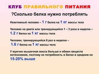 КЛУБ ПРАВИЛЬНОГО ПИТАНИЯ
?Сколько белка нужно потреблять
Неактивный человек – 1   г белка на 1 кг массы тела
Человек на диете или тренирующийся 1 – 3 раза в неделю –
1.2 г белка на 1 кг массы тела
Человек, тренирующийся 6 раз в неделю –
1.6 г белка на 1 кг массы тела
У мужчин мышечная масса больше и обмен веществ
интенсивнее, поэтому их потребность в белке в среднем на
15-20% выше
 