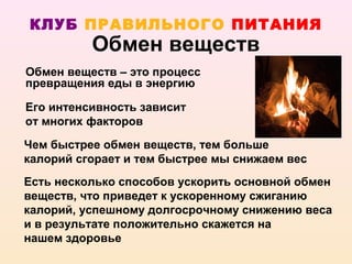 КЛУБ ПРАВИЛЬНОГО ПИТАНИЯ
          Обмен веществ
Обмен веществ – это процесс
превращения еды в энергию

Его интенсивность зависит
от многих факторов
Чем быстрее обмен веществ, тем больше
калорий сгорает и тем быстрее мы снижаем вес
Есть несколько способов ускорить основной обмен
веществ, что приведет к ускоренному сжиганию
калорий, успешному долгосрочному снижению веса
и в результате положительно скажется на
нашем здоровье
 