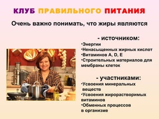 КЛУБ ПРАВИЛЬНОГО ПИТАНИЯ
Очень важно понимать, что жиры являются

                         - источником:
                   •Энергии
                   •Ненасыщенных жирных кислот
                   •Витаминов А, D, E
                   •Строительных материалов для
                   мембраны клеток

                        - участниками:
                   •Усвоения минеральных
                    веществ
                   •Усвоения жирорастворимых
                   витаминов
                   •Обменных процессов
                   в организме
 