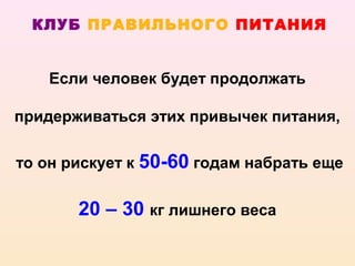 КЛУБ ПРАВИЛЬНОГО ПИТАНИЯ


   Если человек будет продолжать

придерживаться этих привычек питания,

то он рискует к 50-60 годам набрать еще


       20 – 30 кг лишнего веса
 