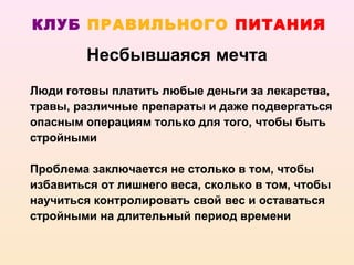 КЛУБ ПРАВИЛЬНОГО ПИТАНИЯ

         Несбывшаяся мечта
Люди готовы платить любые деньги за лекарства,
травы, различные препараты и даже подвергаться
опасным операциям только для того, чтобы быть
стройными

Проблема заключается не столько в том, чтобы
избавиться от лишнего веса, сколько в том, чтобы
научиться контролировать свой вес и оставаться
стройными на длительный период времени
 