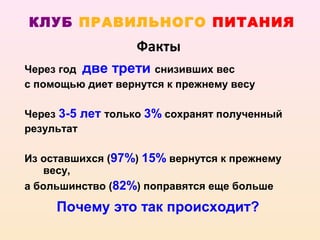 КЛУБ ПРАВИЛЬНОГО ПИТАНИЯ
                  Факты
Через год две трети снизивших вес
с помощью диет вернутся к прежнему весу

Через 3-5 лет только 3% сохранят полученный
результат

Из оставшихся (97%) 15% вернутся к прежнему
   весу,
а большинство (82%) поправятся еще больше

     Почему это так происходит?
 