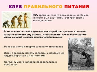 КЛУБ ПРАВИЛЬНОГО ПИТАНИЯ
                     99% времени своего проживания на Земле
                     человек был охотником , собирателем и
                     земледельцем



За миллионы лет эволюции человек выработал привычки питания,
которые помогали ему выжить. Чтобы выжить, нужно было тратить
много калорий на поиск малокалорийной пищи.


Раньше : много калорий означало выживание

Люди привыкли искать калории , и поэтому им
трудно бороться с инстинктами

Сегодня : много калорий превратились в
проблему
 