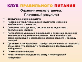 КЛУБ ПРАВИЛЬНОГО ПИТАНИЯ
             Ограничительные диеты:
               Плачевный результат
   Замедление обмена веществ
   Постоянно увеличивающийся недостаток жизненно
    необходимых элементов
   Снижение расхода жира, как реакция на недостаток
    поступающих калорий
   Потеря белка мышцами, приводящая к снижению мышечной
    активности в спокойном состоянии. Это в еще большей
    степени приводит к замедлению обмена веществ и расходу
    калорий
   Организм, изголодавшись, требует восполнения питательных
    элементов, что приводит к перееданию и последующему
    набору веса
   Психологический срыв
   Невозможность продолжать диету и последующий
    набор веса
 