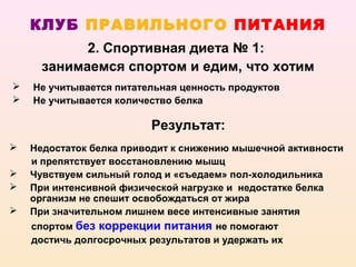 КЛУБ ПРАВИЛЬНОГО ПИТАНИЯ
            2. Спортивная диета № 1:
      занимаемся спортом и едим, что хотим
   Не учитывается питательная ценность продуктов
   Не учитывается количество белка

                         Результат:
   Недостаток белка приводит к снижению мышечной активности
    и препятствует восстановлению мышц
   Чувствуем сильный голод и «съедаем» пол-холодильника
   При интенсивной физической нагрузке и недостатке белка
    организм не спешит освобождаться от жира
   При значительном лишнем весе интенсивные занятия
    спортом без коррекции питания не помогают
    достичь долгосрочных результатов и удержать их
 