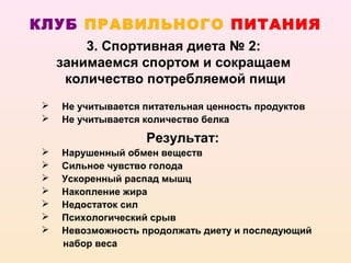 КЛУБ ПРАВИЛЬНОГО ПИТАНИЯ
        3. Спортивная диета № 2:
    занимаемся спортом и сокращаем
     количество потребляемой пищи
   Не учитывается питательная ценность продуктов
   Не учитывается количество белка

                   Результат:
   Нарушенный обмен веществ
   Сильное чувство голода
   Ускоренный распад мышц
   Накопление жира
   Недостаток сил
   Психологический срыв
   Невозможность продолжать диету и последующий
    набор веса
 