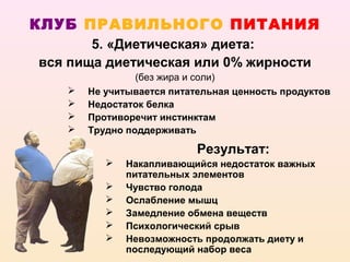 КЛУБ ПРАВИЛЬНОГО ПИТАНИЯ
       5. «Диетическая» диета:
вся пища диетическая или 0% жирности
                (без жира и соли)
      Не учитывается питательная ценность продуктов
      Недостаток белка
      Противоречит инстинктам
      Трудно поддерживать

                           Результат:
             Накапливающийся недостаток важных
              питательных элементов
             Чувство голода
             Ослабление мышц
             Замедление обмена веществ
             Психологический срыв
             Невозможность продолжать диету и
              последующий набор веса
 