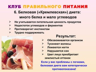 КЛУБ ПРАВИЛЬНОГО ПИТАНИЯ
    6. Белковая («Кремлевская») диета:
       много белка и мало углеводов
   Не учитывается питательная ценность продуктов
   Недостаток углеводов и ферментов
   Противоречит инстинктам
   Трудно поддерживать
                                Результат:
                         Обезвоживается организм
                         Тускнеют волосы
                         Ломаются ногти
                         Нарушается сон
                         Цвет лица приобретает
                        землистый оттенок
                     Если у вас проблемы с почками,
                     белковая диета вам категорически
                             противопоказана!
 