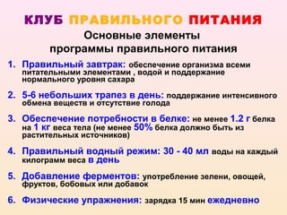 КЛУБ ПРАВИЛЬНОГО ПИТАНИЯ
              Основные элементы
         программы правильного питания
1. Правильный завтрак: обеспечение организма всеми
   питательными элементами , водой и поддержание
   нормального уровня сахара

2. 5-6 небольших трапез в день: поддержание интенсивного
   обмена веществ и отсутствие голода

3. Обеспечение потребности в белке: не менее 1.2 г белка
   на 1 кг веса тела (не менее 50% белка должно быть из
   растительных источников)

4. Правильный водный режим: 30 - 40 мл воды на каждый
   килограмм веса в день

5. Добавление ферментов: употребление зелени, овощей,
   фруктов, бобовых или добавок

6. Физические упражнения: зарядка 15 мин ежедневно
 