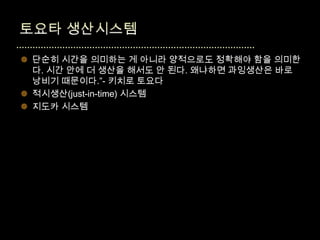  단순히 시간을 의미하는 게 아니라 양적으로도 정확해야 함을 의미한
  다. 시간 안에 더 생산을 해서도 안 된다. 왜냐하면 과잉생산은 바로
  낭비기 때문이다.”- 키치로 토요다
 적시생산(just-in-time) 시스템
 지도카 시스템
 