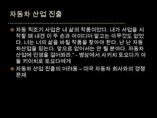  자동 직조기 사업은 내 삶의 작품이었다. 내가 사업을 시
  작할 때 내겐 이 두 손과 아이디어 말고는 아무것도 없었
  다. 너는 너의 삶을 바칠 작품을 찾아야 한다. 난 난 자동
  차산업을 믿는다. 앞으로 없어서는 안 될 분야다. 자동차
  산업에 인생을 걸어봐라.” - 병상에서 사키치 토요다가 아
  들 키이치로 토요다에게
 자동차 산업 진출의 어려움 – 미국 자동차 회사와의 경쟁
  문제
 
