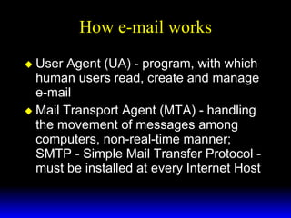 How e-mail works User Agent (UA) - program, with which human users read, create and manage e-mail Mail Transport Agent (MTA) - handling the movement of messages among computers, non-real-time manner; SMTP - Simple Mail Transfer Protocol - must be installed at every Internet Host 