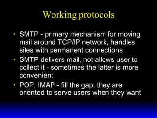 Working protocols SMTP - primary mechanism for moving mail around TCP/IP network, handles sites with permanent connections SMTP delivers mail, not allows user to collect it - sometimes the latter is more convenient POP, IMAP - fill the gap, they are oriented to serve users when they want 