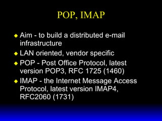POP, IMAP Aim - to build a distributed e-mail infrastructure LAN oriented, vendor specific POP - Post Office Protocol, latest version POP3, RFC 1725 (1460) IMAP - the Internet Message Access Protocol, latest version IMAP4, RFC2060 (1731) 