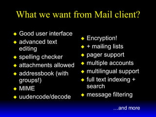 What we want from Mail client? Good user interface advanced text editing spelling checker attachments allowed addressbook (with groups!) MIME uudencode/decode Encryption! + mailing lists pager support multiple accounts multilingual support full text indexing + search message filtering   … and more 