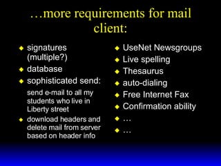 …more requirements for mail client: signatures (multiple?) database sophisticated send: send e-mail to all my students who live in Liberty street download headers and delete mail from server based on header info UseNet Newsgroups Live spelling Thesaurus auto-dialing Free Internet Fax Confirmation ability … … 
