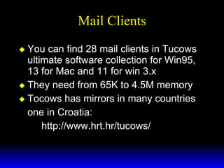 Mail Clients You can find 28 mail clients in Tucows ultimate software collection for Win95, 13 for Mac and 11 for win 3.x They need from 65K to 4.5M memory Tocows has mirrors in many countries one in Croatia: http://www.hrt.hr/tucows/ 