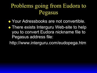 Problems going from Eudora to Pegasus Your Adressbooks are not convertible. There exists Interguru Web-site to help you to convert Eudora nickname file to Pegasus address file: http://www.interguru.com/eudopega.htm 
