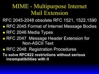 MIME - Multipurpose Internet Mail Extension RFC 2045-2048 obsolete RFC 1521, 1522,1590 RFC 2045 Format of Internet Message Bodies RFC 2046 Media Types RFC 2047  Message Header Extension for  Non-ASCII Text RFC 2048  Registration Procedures To solve RFC822 restrictions without serious incompatibilities with it 