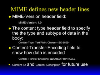 MIME defines new header lines MIME-Version header field: MIME-Version: 1.0 The content type header field to specify the the type and subtype of data in the body: Content-Type: Text/Plain: Charset=ISO-8859-1 Content-Transfer-Encoding field to show how data is encoded  Content-Transfer-Encoding: QUOTED-PRINTABLE Content-ID  and  Content-Description  for future use 