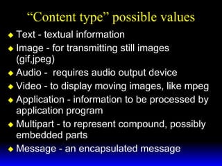 “Content type” possible values Text - textual information  Image - for transmitting still images (gif,jpeg) Audio -  requires audio output device Video - to display moving images, like mpeg Application - information to be processed by application program  Multipart - to represent compound, possibly embedded parts Message - an encapsulated message 