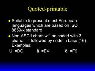 Quoted-printable Suitable to present most European languages which are based on ISO 8859-x standard Non-ASCII chars will be coded with 3 chars: ´=´ followed by code in base (16) Examples: Ü  =DC ä  =E4 ö  =F6 