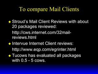 To compare Mail Clients Stroud’s Mail Client Reviews with about 20 packages reviewed: http://cws.internet.com/32mail-reviews.html Intervue Internet Client reviews: http://www.eqp.com/egrinter.html Tucows has evaluated all packages with 0.5 - 5 cows. 