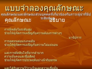 แบบจำลองคุณลักษณะ คุณลักษณะและลักษณะส่วนบุคคลที่เกี่ยวข้องกับภาวะผู้นำที่มีประสิทธิผล การมีพลังในระดับสูง  ช่วยให้ผู้จัดการเผชิญกับความต้องการต่าง ๆ นานัปการ การอดทนต่อแรงกดดัน  ช่วยให้ผู้จัดการเผชิญกับความไม่แน่นอน และการตัดสินใจที่ยากลำบาก ความมั่นคงและซื่อสัตย์  ช่วยให้ผู้จัดการประพฤติอย่างมีจริยธรรม และได้รับความไว้วางใจและความเชื่อมั่น จากผู้ใต้บังคับบัญชา ความเป็นผู้ใหญ่  ช่วยให้ผู้จัดการหลีกเลี่ยงการกระทำที่เห็นแก่ ตัว ควบคุมความรู้สึกแล ะ ยอมรับความผิด พลาด คุณลักษณะ อธิบาย 