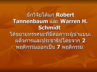 นักวิจัยได้แก่  Robert Tannenbaum  และ  Warren H. Schmidt  ได้ขยายทรรศนะที่มีต่อภาวะผู้นำแบ บ เผด็จการและประชาธิปไตยจาก  2  พฤติกรรมออกเป็น  7  พฤติกรรม   