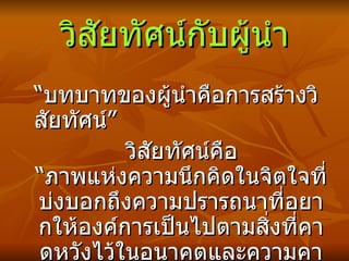 วิสัยทัศน์กับผู้นำ “ บทบาทของผู้นำคือการสร้างวิสัยทัศน์” วิสัยทัศน์คือ “ภาพแห่งความนึกคิดในจิตใจที่บ่งบอกถึงความปรารถนาที่ อยากให้องค์การเป็นไปตามสิ่งที่คาดหวังไว้ในอนาคตและความคาดหวังนั้น เป็น สิ่งที่เป็น ไปได้”  “ ถ้าไม่มีวิสัยทัศน์ก็จะไม่มีธุรกิจ” 