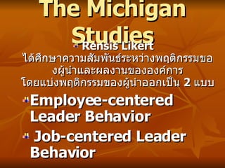 The Michigan Studies Rensis Likert  ได้ศึกษาความสัมพันธ์ระหว่างพฤติกรรมของผู้นำและผลงานขององค์การ โดยแบ่งพฤติกรรมของผู้นำออกเป็น  2  แบบ   Employee-centered Leader Behavior Job-centered Leader Behavior 