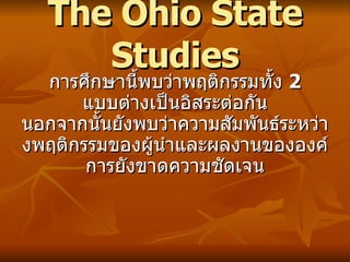 The Ohio State Studies การศึกษานี้พบว่าพฤติกรรมทั้ง  2  แบบต่างเป็นอิสระต่อกัน นอกจากนั้นยังพบว่าความสัมพันธ์ระหว่างพฤติกรรมของผู้นำและผลงานขององค์การยังขาดความชัดเจน 