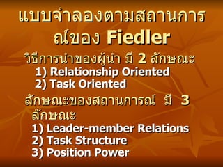 แบบจำลองตามสถาȨารณ์ของ  Fiedler วิธีการนำของ ผู้นำ มี  2  ลักษณะ    1) Relationship Oriented   2) Task Oriented ลักษณะของสถานการณ์  มี  3  ลักษณะ   1) Leader-member Relations  2) Task Structure  3) Position Power 
