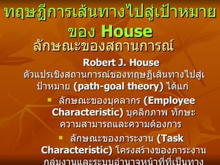 ทฤษฏีการเส้นทางไปสู่เป้าหมายของ  House ลักษณะของสถานการณ์ Robert J. House  ตัวแปรเชิงสถานการณ์ขอ งทฤษ ฏี เส้นทางไปสู่เป้าหมาย  (path-goal theory)  ได้แก่   ลักษณะของบุคลากร  ( Employee Characteristic)  บุคลิกภาพ ทักษะ ความสามารถและความต้องการ   ลักษณะของภาระงาน  ( Task Characteristic)  โครงสร้างของภาระงาน กลุ่มงานและระบบอำนาจหน้าที่ที่เป็นทางการ   