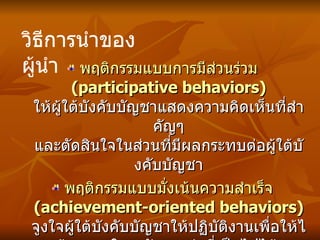 พฤติกรรมแบบการมีส่วนร่วม  (participative behaviors)   ให้ผู้ใต้บังคับบัญชาแสดงความคิดเห็นที่สำคัญๆ และตัดสินใจในส่วนที่มีผลกระทบต่อผู้ใต้บังคับบัญชา พฤติกรรมแบบมั่งเน้นความสำเร็จ  (achievement-oriented behaviors)   จูงใจผู้ใต้บังคับบัญชาให้ปฏิบัติงานเพื่อให้ได้ผลงานในระดับสูงเท่าที่เป็นไปได้   วิธีการนำของผู้นำ 