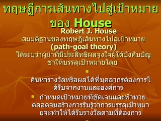 ทฤษฏีการเส้นทางไปสู่เป้าหมายของ  House Robert J. House  สมมติฐานของทฤษฎีเส้นทางไปสู่เป้าหมาย  (path-goal theory)  ได้ระบุว่าผู้นำที่มีประสิทธิผลจูงใจผู้ใต้บังคับบัญชาให้บรรลุเป้าหมายโดย  ค้นหารางวัลหรือ ผลได้ ที่บุคลากรต้องการได้รับจากงานและองค์การ   กำหนดเป้าหมายที่ชัดเจนและท้าทาย ตลอดจนสร้างการรับรู้ว่าการบรรลุเป้าหมายจะทำให้ได้รับรางวัลตามที่ต้องการ สร้าง ความชัดเจน ในเส้นทางที่จะบรรลุเป้าหมายให้กับบุคลากร ซึ่งขึ้นกับตัวแปรเชิงสถานการณ์   
