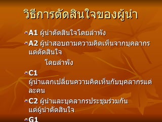 วิธีการตัดสินใจของผู้นำ A1  ผู้นำตัดสินใจโดยลำพัง A2   ผู้นำสอบถามความคิดเห็นจากบุคลากร แต่ตัดสินใจ โดยลำพัง C1  ผู้นำแลกเปลี่ยนความคิดเห็นกับบุคลากรแต่ละคน C2   ผู้นำและบุคลากรประชุมร่วมกัน แต่ผู้นำตัดสินใจ G1  ผู้นำและบุคลากรประชุมร่วมกันและตัดสินใจร่วมกัน 