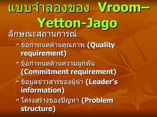 แบบจำลองของ  Vroom–Yetton-Jago   ลักษณะสถานการณ์ ข้อกำหนดด้านคุณภาพ  ( Quality requirement) ข้อกำหนดด้านความผูกพัน  ( Commitment requirement) ข้อมูลข่าวสารของผู้นำ  ( Leader’s information) โครงสร้างของปัญหา  ( Problem structure) 