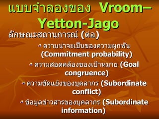 แบบจำลองของ  Vroom–Yetton-Jago   ลักษณะสถานการณ์   ( ต่อ ) ความน่าจะเป็นของความผูกพัน  ( Commitment probability) ความสอดคล้องของเป้าหมาย  ( Goal congruence) ความขัดแย้งของบุคลากร  ( Subordinate conflict) ข้อมูลข่าวสารของบุคลากร  ( Subordinate information) 