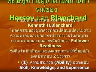 ทฤษฎีภาวะผู้นำตามสถานการณ์ของ  Hersey  และ  Blanchard ทฤษฎีนี้พัฒนาโดย  Paul Hersey  และ  Kenneth H.Blanchard “ พฤติกรรมของผู้นำควรที่จะเปลี่ยนแปลงไปตามความ พร้ อมของบุคลากรที่จะทำงานให้สมบูรณ์” ความพร้อมของบุคลากรนั้นเรียกว่า  Follower Readiness  ซึ่งถือว่าเป็นลักษณะของสถานการณ์ ที่ขึ้นอยู่กับองค์ประกอบ  2  ประการ (1)  ความสามารถ  (Ability)  อย่างเช่น  Skill, Knowledge, and Experience (2)  ความตั้งใจ  (Willingness)  อย่างเช่น  Confidence, Commitment, and Motivation 