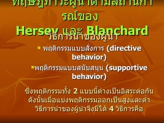 ทฤษฎีภาวะผู้นำตามสถานการณ์ของ  Hersey  และ  Blanchard วิธีการนำของผู้นำ พฤติกรรมแบบสั่งการ  ( directive behavior) พฤติกรรมแบบสนับสนุน  ( supportive behavior) ซึ่งพฤติกรรมทั้ง  2  แบบนี้ต่างเป็นอิสระต่อกัน ดังนั้นเมื่อแบ่งพฤติกรรมออกเป็นสูงและต่ำ วิธีการนำของผู้นำจึงมีได้  4  วิธีการคือ 