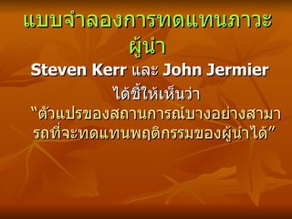 แบบจำลองการทดแทนภาวะผู้นำ Steven Kerr  และ  John Jermier  ได้ชี้ให้เห็นว่า  “ตัวแปรของสถานการณ์บางอย่างสามารถที่จะทดแทนพฤติกรรมของผู้นำได้”   
