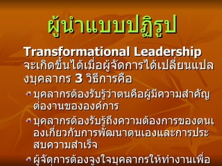 ผู้นำแบบปฏิรูป Transformational Leadership  จะเกิดขึ้นได้เมื่อผู้จัดการได้เปลี่ยนแปลงบุคลากร  3  วิธีการคือ บุคลากรต้องรับรู้ว่าตนคือผู้มีความสำคัญต่องานขององค์การ บุคลากรต้องรับรู้ถึงความต้องการของตนเองเกี่ยวกับการพัฒนาตนเองและการประสบความสำเร็จ ผู้จัดการต้องจูงใจบุคลากรให้ทำงานเพื่อสิ่งที่ดีต่อองค์การโดยส่วนรวม  