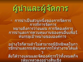 ผู้นำและผู้จัดการ   การนำเป็นส่วนหนึ่งของการจัดการ  การที่การจัดการ หมายถึงการวางแผน การจัดองค์การ การนำและการควบคุมงานของคนอื่นเพื่อให้บรรลุเป้าหมายขององค์การ   อย่างไรก็ตามถ้าไม่สามารถมีอิทธิพลในการชักนำและกระตุ้นบุคลากรให้ทำงานได้แล้ว  สิ่งได้วางแผนและจัดองค์การไว้ทั้งหมดก็จะล้มเหลวลงอย่างสิ้นเชิง  ดังนั้นการนำคืองานส่วนหนึ่งของผู้จัดการ 