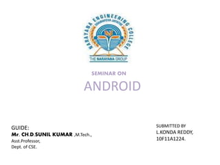 SEMINAR ON

ANDROID
GUIDE:
Mr. CH.D.SUNIL KUMAR ,M.Tech.,
Asst.Professor,
Dept. of CSE.

SUBMITTED BY

L.KONDA REDDY,
10F11A1224.

 