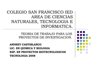 COLEGIO SAN FRANCISCO IED AREA DE CIENCIAS NATURALES, TECNOLOGIA E INFORMATICA. TEORIA DE TRABAJO PARA LOS PROYECTOS DE INVESTIGACION. ANDREY CASTIBLANCO  LIC. EN QUIMICA Y BIOLOGIA ESP. EN PROYECTOS BIOTECNOLOGICOS TECNOLOGIA 2008 