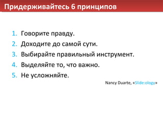 Придерживайтесь 6 принципов Говорите правду. Доходите до самой сути. Выбирайте правильный инструмент. Выделяйте то, что важно. Не усложняйте. Nancy Duarte,  « Slide:ology » 