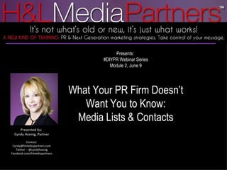 Presents:  #DIYPR Webinar Series Module 2, June 9 What Your PR Firm Doesn’t Want You to Know: Media Lists & Contacts Presented by:  Cyndy Hoenig, Partner Contact: Cyndy@hlmediapartners.com Twitter -- @cyndyhoenig Facebook.com/hlmediapartners 