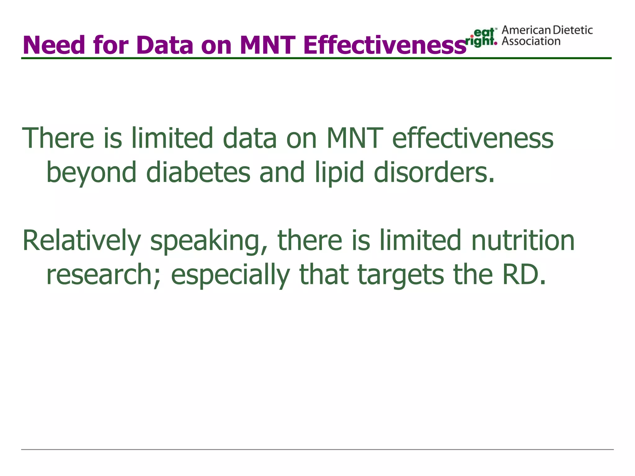 Need for Data on MNT Effectiveness There is limited data on MNT effectiveness beyond diabetes and lipid disorders. Relatively speaking, there is limited nutrition research; especially that targets the RD. 